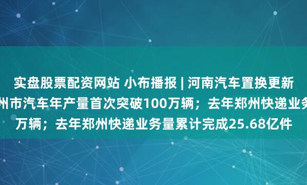 实盘股票配资网站 小布播报 | 河南汽车置换更新补贴申报系统上线；郑州市汽车年产量首次突破100万辆；去年郑州快递业务量累计完成25.68亿件