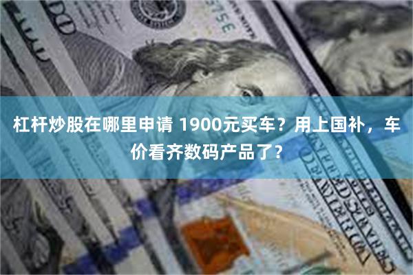 杠杆炒股在哪里申请 1900元买车？用上国补，车价看齐数码产品了？