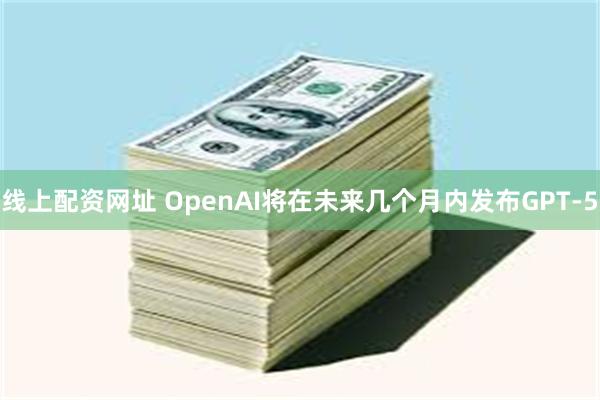 线上配资网址 OpenAI将在未来几个月内发布GPT-5