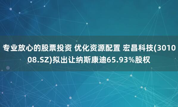 专业放心的股票投资 优化资源配置 宏昌科技(301008.SZ)拟出让纳斯康迪65.93%股权