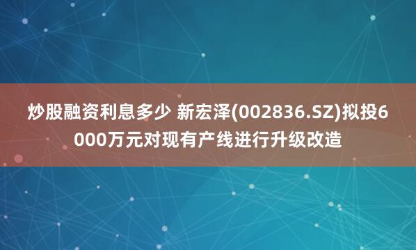 炒股融资利息多少 新宏泽(002836.SZ)拟投6000万元对现有产线进行升级改造