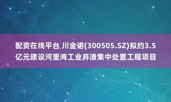 配资在线平台 川金诺(300505.SZ)拟约3.5亿元建设河里湾工业弃渣集中处置工程项目