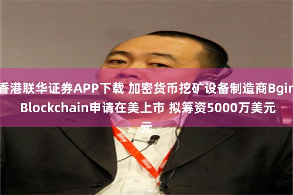 香港联华证券APP下载 加密货币挖矿设备制造商Bgin Blockchain申请在美上市 拟筹资5000万美元