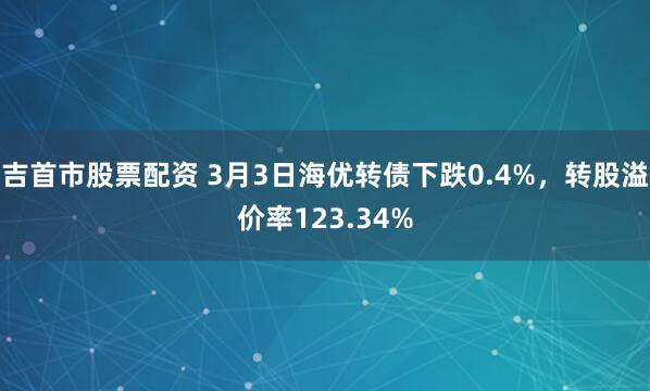 吉首市股票配资 3月3日海优转债下跌0.4%，转股溢价率123.34%