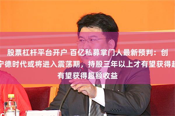 股票杠杆平台开户 百亿私募掌门人最新预判：创新高的宁德时代或将进入震荡期，持股三年以上才有望获得超额收益