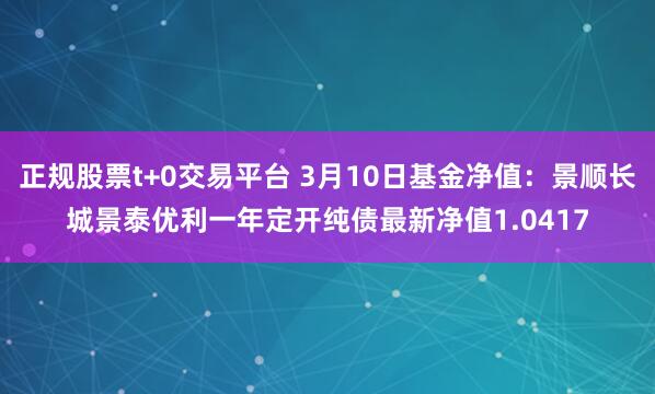 正规股票t+0交易平台 3月10日基金净值：景顺长城景泰优利一年定开纯债最新净值1.0417