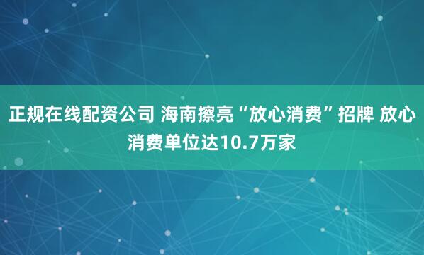 正规在线配资公司 海南擦亮“放心消费”招牌 放心消费单位达10.7万家