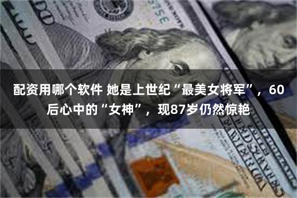 配资用哪个软件 她是上世纪“最美女将军”，60后心中的“女神”，现87岁仍然惊艳