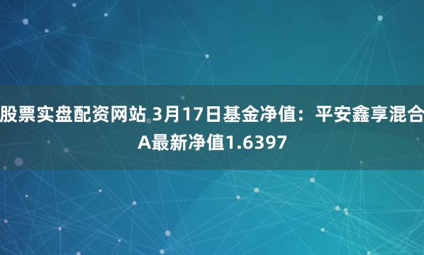 股票实盘配资网站 3月17日基金净值：平安鑫享混合A最新净值1.6397