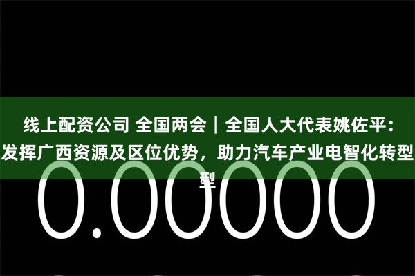 线上配资公司 全国两会｜全国人大代表姚佐平：发挥广西资源及区位优势，助力汽车产业电智化转型