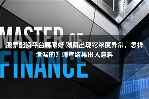 股票配资平台哪家好 湖南出现铊浓度异常，怎样泄漏的？调查结果出人意料