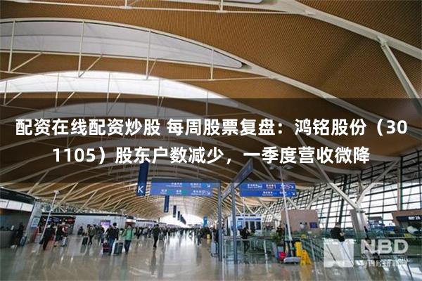 配资在线配资炒股 每周股票复盘：鸿铭股份（301105）股东户数减少，一季度营收微降