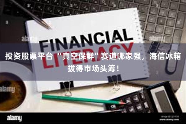 投资股票平台 “真空保鲜”赛道哪家强，海信冰箱拔得市场头筹！