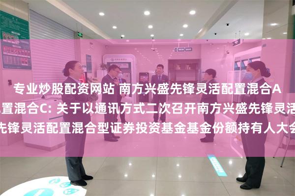 专业炒股配资网站 南方兴盛先锋灵活配置混合A,南方兴盛先锋灵活配置混合C: 关于以通讯方式二次召开南方兴盛先锋灵活配置混合型证券投资基金基金份额持有人大会的第一次提示性公告